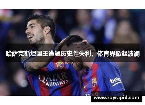 哈萨克斯坦国王遭遇历史性失利，体育界掀起波澜